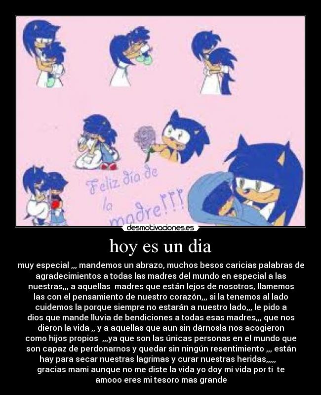 hoy es un dia - muy especial ,,, mandemos un abrazo, muchos besos caricias palabras de
agradecimientos a todas las madres del mundo en especial a las
nuestras,,, a aquellas  madres que están lejos de nosotros, llamemos
las con el pensamiento de nuestro corazón,,, si la tenemos al lado
cuidemos la porque siempre no estarán a nuestro lado,,, le pido a
dios que mande lluvia de bendiciones a todas esas madres,,, que nos
dieron la vida ,, y a aquellas que aun sin dárnosla nos acogieron
como hijos propios  ,,,ya que son las únicas personas en el mundo que
son capaz de perdonarnos y quedar sin ningún resentimiento ,,, están
hay para secar nuestras lagrimas y curar nuestras heridas,,,,,   
gracias mami aunque no me diste la vida yo doy mi vida por ti  te
amooo eres mi tesoro mas grande