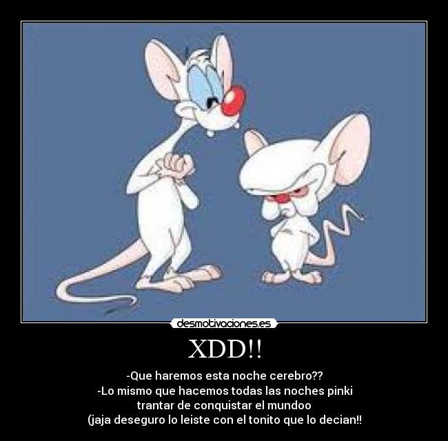 XDD!! - -Que haremos esta noche cerebro??
-Lo mismo que hacemos todas las noches pinki
trantar de conquistar el mundoo
(jaja deseguro lo leiste con el tonito que lo decian!!