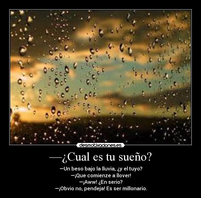 —¿Cual es tu sueño? - —Un beso bajo la lluvia, ¿y el tuyo?
—¡Que comienze a llover!
—¡Aww! ¿En serio?
—¡Obvio no, pendeja! Es ser millonario.