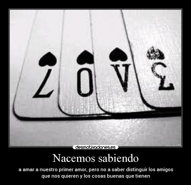 Nacemos sabiendo - a amar a nuestro primer amor, pero no a saber distinguir los amigos
que nos quieren y los cosas buenas que tienen