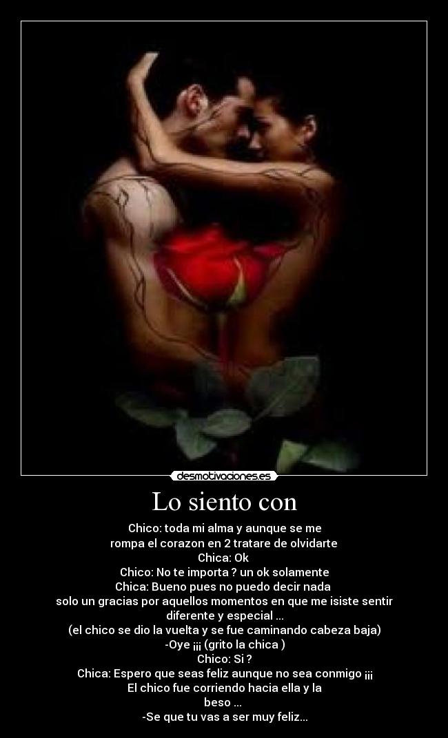 Lo siento con - Chico: toda mi alma y aunque se me
 rompa el corazon en 2 tratare de olvidarte 
Chica: Ok 
Chico: No te importa ? un ok solamente
Chica: Bueno pues no puedo decir nada 
solo un gracias por aquellos momentos en que me isiste sentir
diferente y especial ...
(el chico se dio la vuelta y se fue caminando cabeza baja)
-Oye ¡¡¡ (grito la chica )
Chico: Si ?
Chica: Espero que seas feliz aunque no sea conmigo ¡¡¡
El chico fue corriendo hacia ella y la
beso ... 
-Se que tu vas a ser muy feliz...