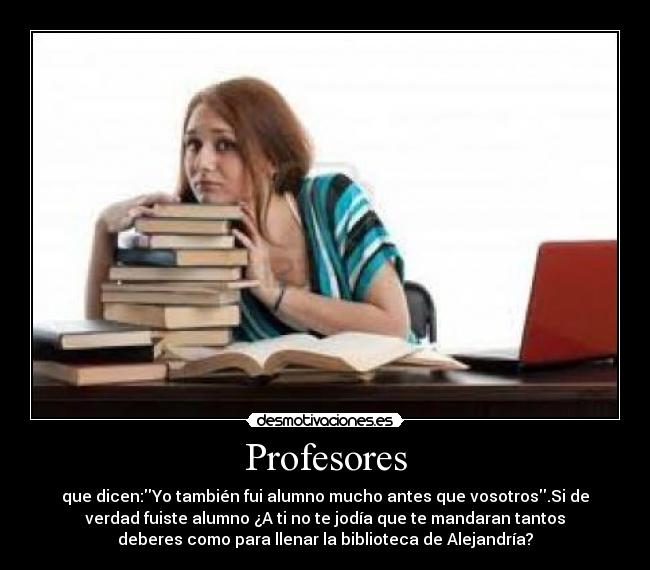 Profesores - que dicen:Yo también fui alumno mucho antes que vosotros.Si de
verdad fuiste alumno ¿A ti no te jodía que te mandaran tantos
deberes como para llenar la biblioteca de Alejandría?