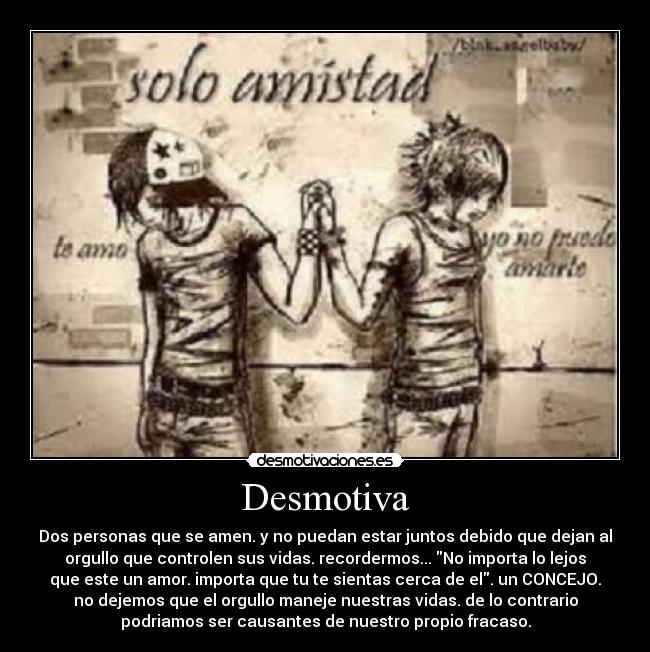 Desmotiva - Dos personas que se amen. y no puedan estar juntos debido que dejan al
orgullo que controlen sus vidas. recordermos... No importa lo lejos
que este un amor. importa que tu te sientas cerca de el. un CONCEJO.
no dejemos que el orgullo maneje nuestras vidas. de lo contrario
podriamos ser causantes de nuestro propio fracaso.