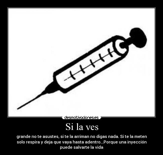 Si la ves - grande no te asustes, si te la arriman no digas nada. Si te la meten
solo respira y deja que vaya hasta adentro...Porque una inyección
puede salvarte la vida