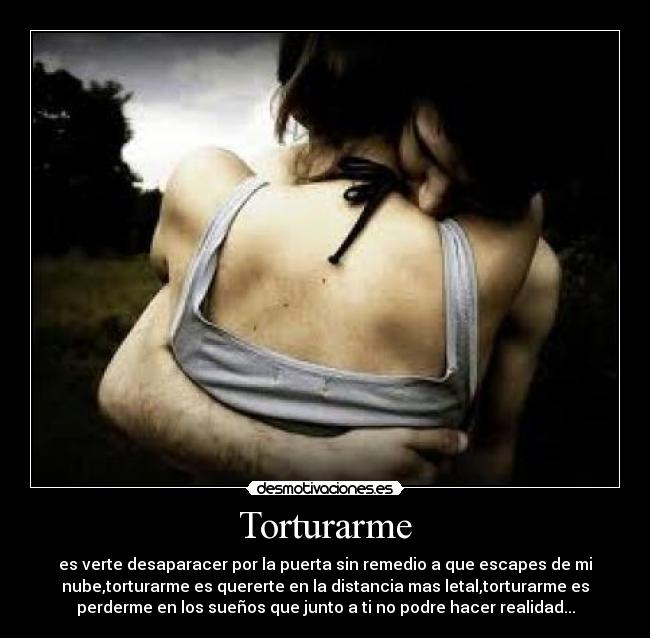 Torturarme - es verte desaparacer por la puerta sin remedio a que escapes de mi
nube,torturarme es quererte en la distancia mas letal,torturarme es
perderme en los sueños que junto a ti no podre hacer realidad...