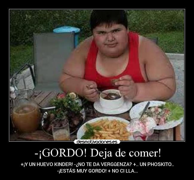 -¡GORDO! Deja de comer! - +¡Y UN HUEVO KINDER! -¿NO TE DA VERGûENZA? +.. UN PHOSKITO..
-¡ESTÁS MUY GORDO! + NO CI LLA...