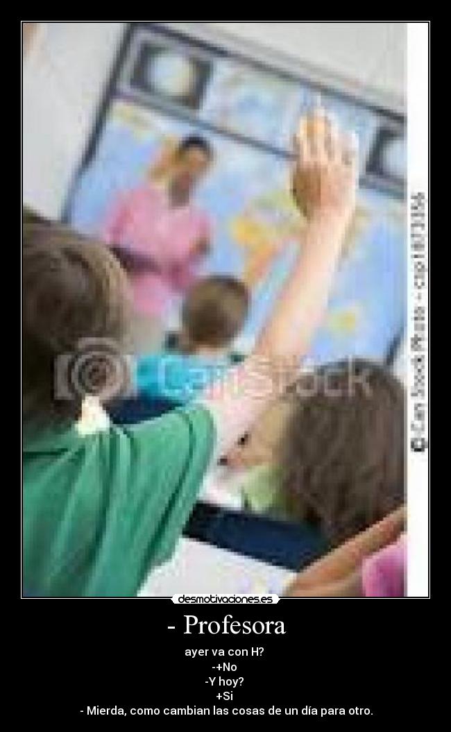 - Profesora - ayer va con H?
-+No
-Y hoy?
+Si
- Mierda, como cambian las cosas de un día para otro.