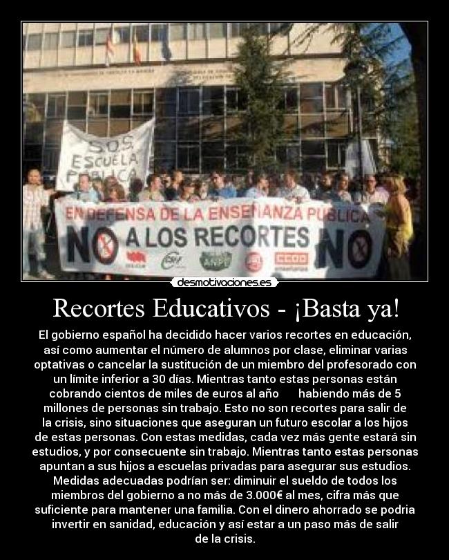 Recortes Educativos - ¡Basta ya! - El gobierno español ha decidido hacer varios recortes en educación,
así como aumentar el número de alumnos por clase, eliminar varias
optativas o cancelar la sustitución de un miembro del profesorado con
un límite inferior a 30 días. Mientras tanto estas personas están
cobrando cientos de miles de euros al año habiendo más de 5
millones de personas sin trabajo. Esto no son recortes para salir de
la crisis, sino situaciones que aseguran un futuro escolar a los hijos
de estas personas. Con estas medidas, cada vez más gente estará sin
estudios, y por consecuente sin trabajo. Mientras tanto estas personas
apuntan a sus hijos a escuelas privadas para asegurar sus estudios.
Medidas adecuadas podrían ser: diminuir el sueldo de todos los
miembros del gobierno a no más de 3.000€ al mes, cifra más que
suficiente para mantener una familia. Con el dinero ahorrado se podria
invertir en sanidad, educación y así estar a un paso más de salir
de la crisis.
