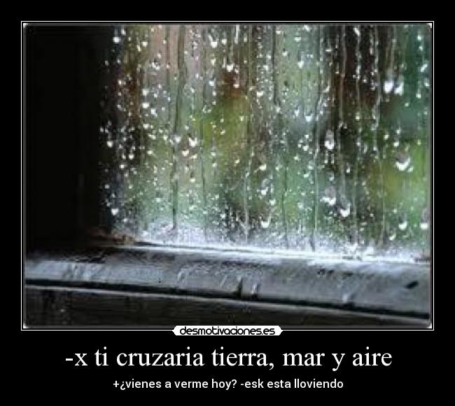 -x ti cruzaria tierra, mar y aire - +¿vienes a verme hoy? -esk esta lloviendo
