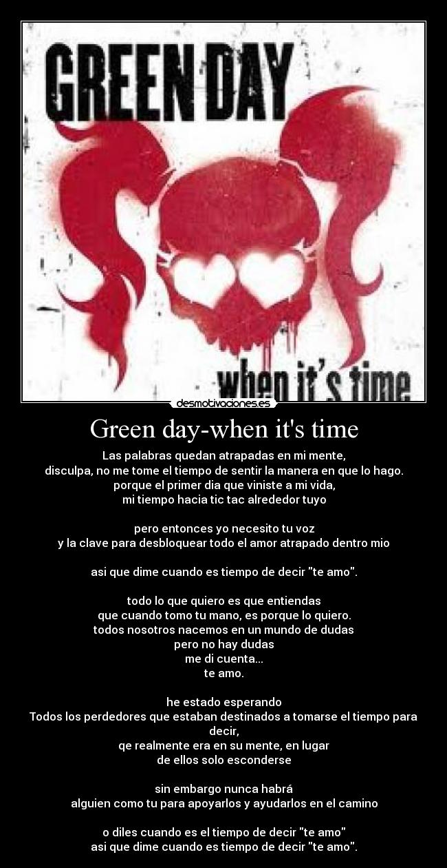 Green day-when its time - Las palabras quedan atrapadas en mi mente,
disculpa, no me tome el tiempo de sentir la manera en que lo hago.
porque el primer dia que viniste a mi vida,
mi tiempo hacia tic tac alrededor tuyo

pero entonces yo necesito tu voz
y la clave para desbloquear todo el amor atrapado dentro mio

asi que dime cuando es tiempo de decir te amo.

todo lo que quiero es que entiendas
que cuando tomo tu mano, es porque lo quiero.
todos nosotros nacemos en un mundo de dudas
pero no hay dudas
me di cuenta...
te amo.

he estado esperando
Todos los perdedores que estaban destinados a tomarse el tiempo para decir,
qe realmente era en su mente, en lugar
de ellos solo esconderse

sin embargo nunca habrá
alguien como tu para apoyarlos y ayudarlos en el camino

o diles cuando es el tiempo de decir te amo
asi que dime cuando es tiempo de decir te amo.