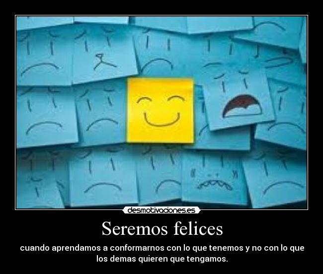Seremos felices - cuando aprendamos a conformarnos con lo que tenemos y no con lo que
los demas quieren que tengamos.