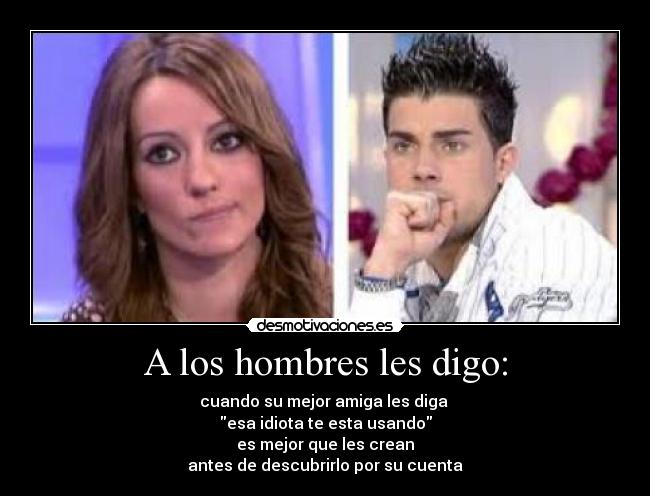 A los hombres les digo: - cuando su mejor amiga les diga 
esa idiota te esta usando
es mejor que les crean
antes de descubrirlo por su cuenta