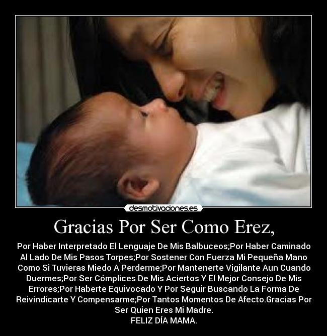 Gracias Por Ser Como Erez, - Por Haber Interpretado El Lenguaje De Mis Balbuceos;Por Haber Caminado
Al Lado De Mis Pasos Torpes;Por Sostener Con Fuerza Mi Pequeña Mano
Como Si Tuvieras Miedo A Perderme;Por Mantenerte Vigilante Aun Cuando
Duermes;Por Ser Cómplices De Mis Aciertos Y El Mejor Consejo De Mis
Errores;Por Haberte Equivocado Y Por Seguir Buscando La Forma De
Reivindicarte Y Compensarme;Por Tantos Momentos De Afecto.Gracias Por
Ser Quien Eres Mi Madre.
FELIZ DÍA MAMA.