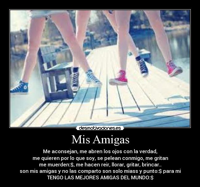 Mis Amigas - Me aconsejan, me abren los ojos con la verdad,
me quieren por lo que soy, se pelean conmigo, me gritan
me muerden:$, me hacen reir, llorar, gritar, brincar..
son mis amigas y no las comparto son solo miass y punto:$ para mi
TENGO LAS MEJORES AMIGAS DEL MUNDO:$