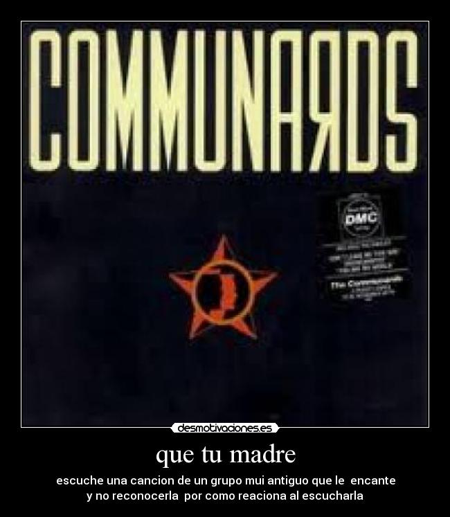 que tu madre - escuche una cancion de un grupo mui antiguo que le  encante
y no reconocerla  por como reaciona al escucharla