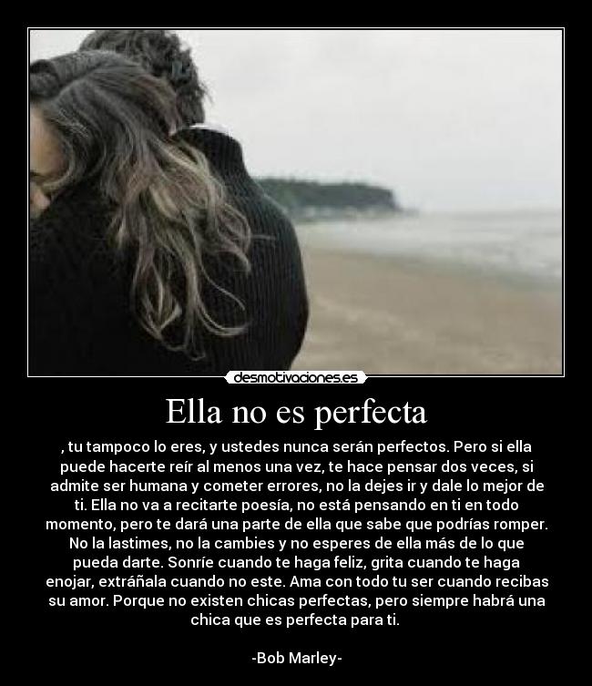 Ella no es perfecta - , tu tampoco lo eres, y ustedes nunca serán perfectos. Pero si ella
puede hacerte reír al menos una vez, te hace pensar dos veces, si
admite ser humana y cometer errores, no la dejes ir y dale lo mejor de
ti. Ella no va a recitarte poesía, no está pensando en ti en todo
momento, pero te dará una parte de ella que sabe que podrías romper.
No la lastimes, no la cambies y no esperes de ella más de lo que
pueda darte. Sonríe cuando te haga feliz, grita cuando te haga
enojar, extráñala cuando no este. Ama con todo tu ser cuando recibas
su amor. Porque no existen chicas perfectas, pero siempre habrá una
chica que es perfecta para ti.
-Bob Marley-