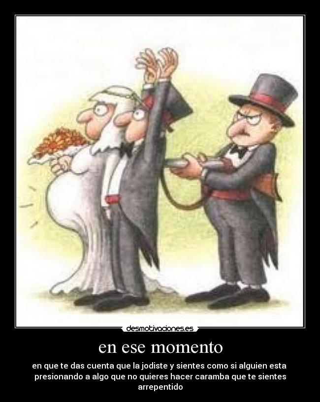 en ese momento - en que te das cuenta que la jodiste y sientes como si alguien esta
presionando a algo que no quieres hacer caramba que te sientes arrepentido