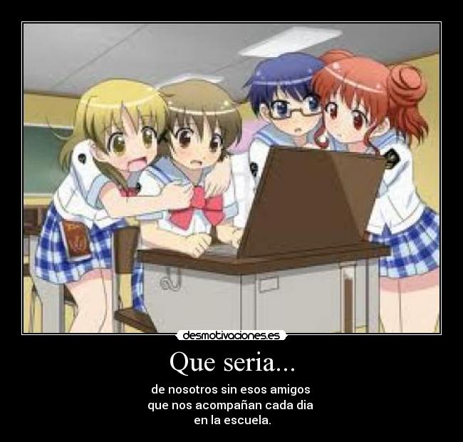 Que seria... - de nosotros sin esos amigos 
que nos acompañan cada dia 
en la escuela.