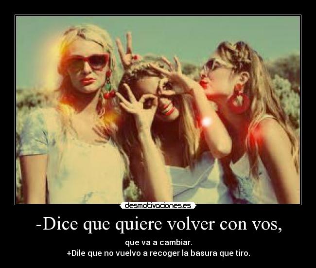 -Dice que quiere volver con vos, - que va a cambiar.
+Dile que no vuelvo a recoger la basura que tiro.