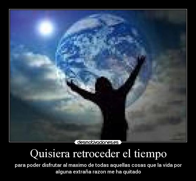 Quisiera retroceder el tiempo - para poder disfrutar al maximo de todas aquellas cosas que la vida por
alguna extraña razon me ha quitado