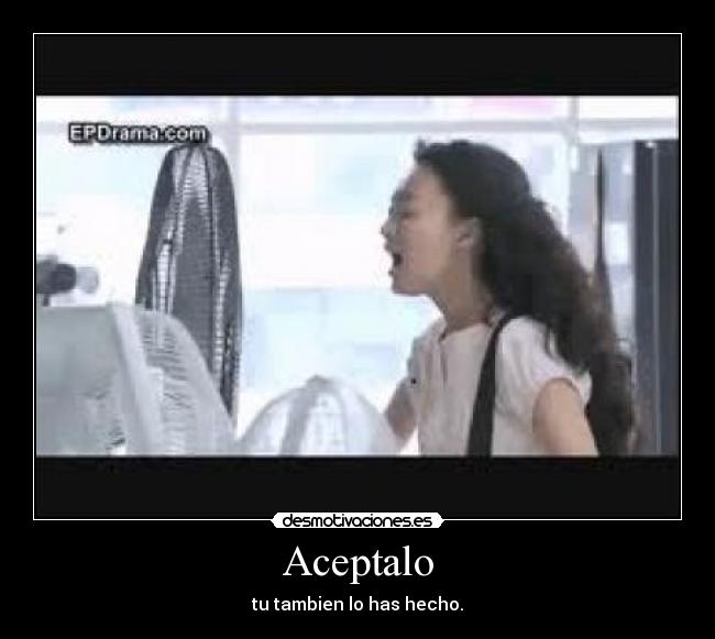 Aceptalo - tu tambien lo has hecho.