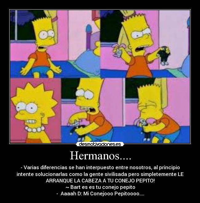 Hermanos.... - - Varias diferencias se han interpuesto entre nosotros, al principio
intente solucionarlas como la gente sivilisada pero simpletemente LE
ARRANQUE LA CABEZA A TU CONEJO PEPITO!
~ Bart es es tu conejo pepito
- Aaaah D: Mi Conejooo Pepitoooo....