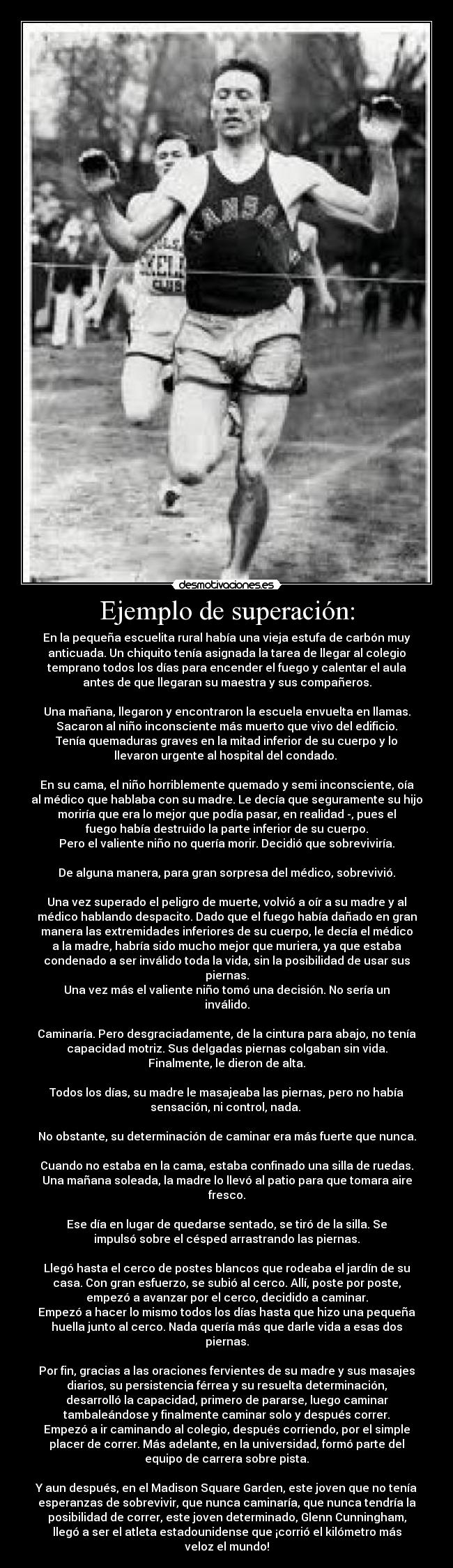 Ejemplo de superación: - En la pequeña escuelita rural había una vieja estufa de carbón muy
anticuada. Un chiquito tenía asignada la tarea de llegar al colegio
temprano todos los días para encender el fuego y calentar el aula
antes de que llegaran su maestra y sus compañeros.
Una mañana, llegaron y encontraron la escuela envuelta en llamas.
Sacaron al niño inconsciente más muerto que vivo del edificio.
Tenía quemaduras graves en la mitad inferior de su cuerpo y lo
llevaron urgente al hospital del condado.
En su cama, el niño horriblemente quemado y semi inconsciente, oía
al médico que hablaba con su madre. Le decía que seguramente su hijo
moriría que era lo mejor que podía pasar, en realidad -, pues el
fuego había destruido la parte inferior de su cuerpo.
Pero el valiente niño no quería morir. Decidió que sobreviviría.
De alguna manera, para gran sorpresa del médico, sobrevivió.
Una vez superado el peligro de muerte, volvió a oír a su madre y al
médico hablando despacito. Dado que el fuego había dañado en gran
manera las extremidades inferiores de su cuerpo, le decía el médico
a la madre, habría sido mucho mejor que muriera, ya que estaba
condenado a ser inválido toda la vida, sin la posibilidad de usar sus
piernas.
Una vez más el valiente niño tomó una decisión. No sería un
inválido.
Caminaría. Pero desgraciadamente, de la cintura para abajo, no tenía
capacidad motriz. Sus delgadas piernas colgaban sin vida.
Finalmente, le dieron de alta.
Todos los días, su madre le masajeaba las piernas, pero no había
sensación, ni control, nada.
No obstante, su determinación de caminar era más fuerte que nunca.
Cuando no estaba en la cama, estaba confinado una silla de ruedas.
Una mañana soleada, la madre lo llevó al patio para que tomara aire
fresco.
Ese día en lugar de quedarse sentado, se tiró de la silla. Se
impulsó sobre el césped arrastrando las piernas.
Llegó hasta el cerco de postes blancos que rodeaba el jardín de su
casa. Con gran esfuerzo, se subió al cerco. Allí, poste por poste,
empezó a avanzar por el cerco, decidido a caminar.
Empezó a hacer lo mismo todos los días hasta que hizo una pequeña
huella junto al cerco. Nada quería más que darle vida a esas dos
piernas.
Por fin, gracias a las oraciones fervientes de su madre y sus masajes
diarios, su persistencia férrea y su resuelta determinación,
desarrolló la capacidad, primero de pararse, luego caminar
tambaleándose y finalmente caminar solo y después correr.
Empezó a ir caminando al colegio, después corriendo, por el simple
placer de correr. Más adelante, en la universidad, formó parte del
equipo de carrera sobre pista.
Y aun después, en el Madison Square Garden, este joven que no tenía
esperanzas de sobrevivir, que nunca caminaría, que nunca tendría la
posibilidad de correr, este joven determinado, Glenn Cunningham,
llegó a ser el atleta estadounidense que ¡corrió el kilómetro más
veloz el mundo!