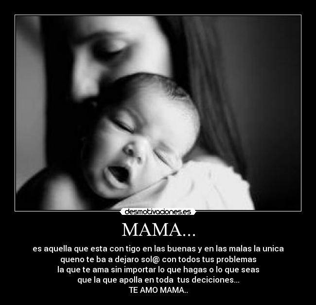 MAMA... - es aquella que esta con tigo en las buenas y en las malas la unica
queno te ba a dejaro sol@ con todos tus problemas
la que te ama sin importar lo que hagas o lo que seas
que la que apolla en toda tus deciciones...
TE AMO MAMA..