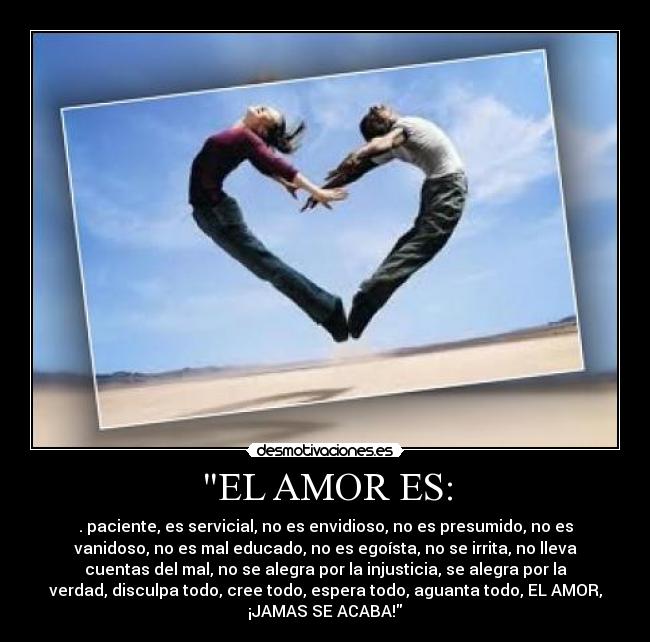 EL AMOR ES: - . paciente, es servicial, no es envidioso, no es presumido, no es
vanidoso, no es mal educado, no es egoísta, no se irrita, no lleva
cuentas del mal, no se alegra por la injusticia, se alegra por la
verdad, disculpa todo, cree todo, espera todo, aguanta todo, EL AMOR,
¡JAMAS SE ACABA!♥