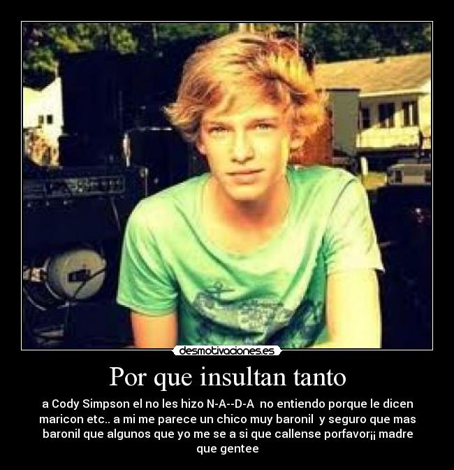 Por que insultan tanto - a Cody Simpson el no les hizo N-A--D-A no entiendo porque le dicen
maricon etc.. a mi me parece un chico muy baronil y seguro que mas
baronil que algunos que yo me se a si que callense porfavor¡¡ madre
que gentee