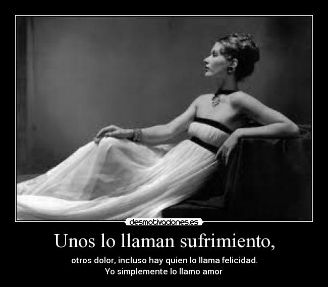Unos lo llaman sufrimiento, - otros dolor, incluso hay quien lo llama felicidad.
Yo simplemente lo llamo amor