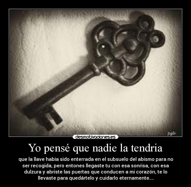 Yo pensé que nadie la tendria - que la llave había sido enterrada en el subsuelo del abismo para no
ser recogida, pero entones llegaste tu con esa sonrisa, con esa
dulzura y abriste las puertas que conducen a mi corazón, te lo
llevaste para quedártelo y cuidarlo eternamente....