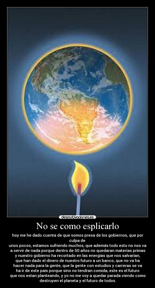 No se como esplicarlo - hoy me he dado cuenta de que somos presa de los gobiernos, que por
culpa de
unos pocos, estamos sufriendo muchos, que además todo esto no nos va
a servir de nada porque dentro de 50 años no quedaran materias primas
y nuestro gobierno ha recortado en las energías que nos salvarían,
que han dado el dinero de nuestro futuro a un banco, que no va ha
hacer nada para la gente, que la gente con estudios y carreras se va
ha ir de este país porque sino no tendran comida, este es el futuro
que nos estan planteando, y yo no me voy a quedar parada viendo como
destruyen el planeta y el futuro de todos.