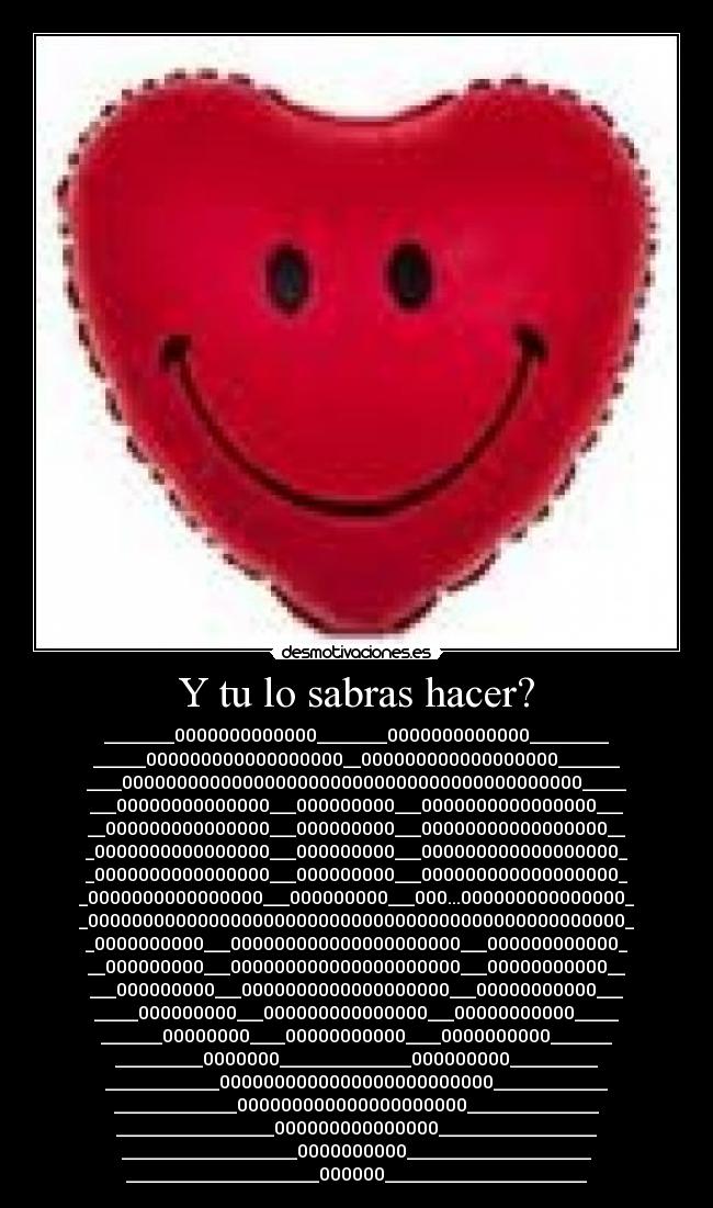 Y tu lo sabras hacer? - ________0000000000000________0000000000000_________
______000000000000000000__000000000000000000_______
____000000000000000000000000000000000000000000_____
___00000000000000___000000000___0000000000000000___
__000000000000000___000000000___00000000000000000__
_0000000000000000___000000000___000000000000000000_
_0000000000000000___000000000___000000000000000000_
_0000000000000000___000000000___000...000000000000000_
_0000000000000000000000000000000000000000000000000_
_0000000000___000000000000000000000___000000000000_
__000000000___000000000000000000000___00000000000__
___000000000___0000000000000000000___00000000000___
_____000000000___000000000000000___00000000000_____
_______00000000____00000000000____0000000000_______
__________0000000_______________000000000__________
_____________0000000000000000000000000_____________
______________000000000000000000000_______________
__________________000000000000000__________________
____________________0000000000_____________________
______________________000000_______________________