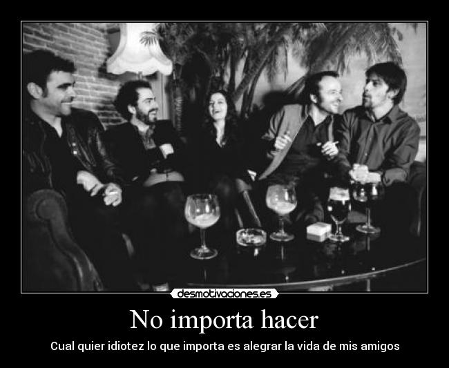No importa hacer - Cual quier idiotez lo que importa es alegrar la vida de mis amigos