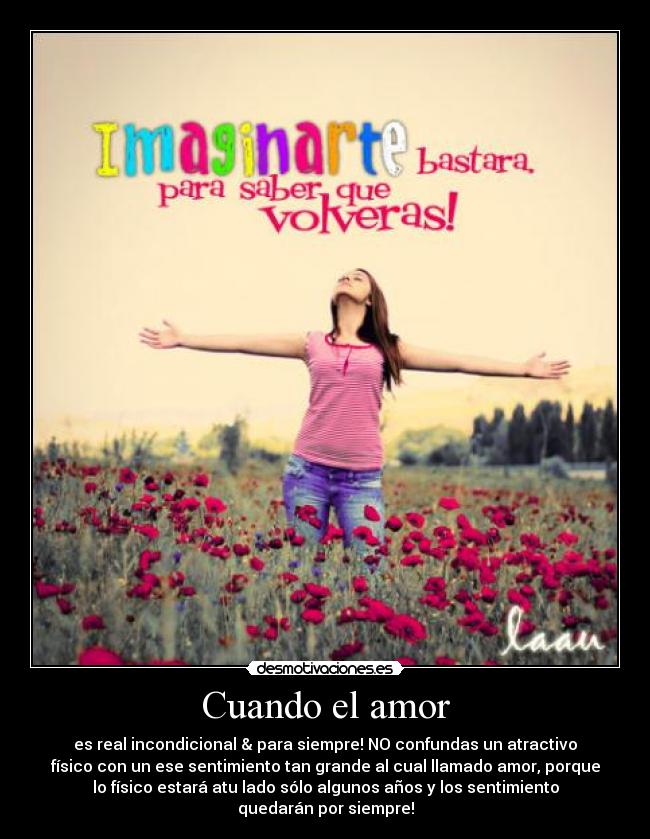 Cuando el amor - es real incondicional & para siempre! NO confundas un atractivo
físico con un ese sentimiento tan grande al cual llamado amor, porque
lo físico estará atu lado sólo algunos años y los sentimiento
quedarán por siempre!