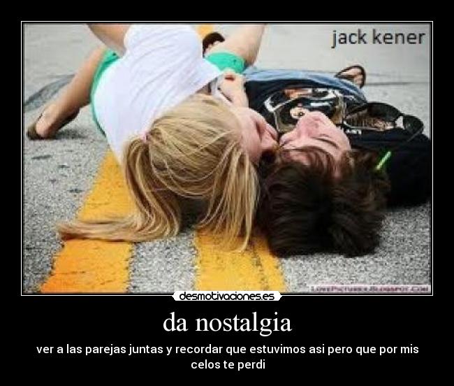 da nostalgia - ver a las parejas juntas y recordar que estuvimos asi pero que por mis celos te perdi