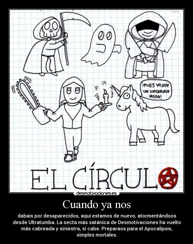 Cuando ya nos - dabais por desaparecidos, aquí estamos de nuevo, atormentándoos
desde Ultratumba. La secta más satánica de Desmotivaciones ha vuelto
más cabreada y siniestra, si cabe. Preparaos para el Apocalipsis,
simples mortales.