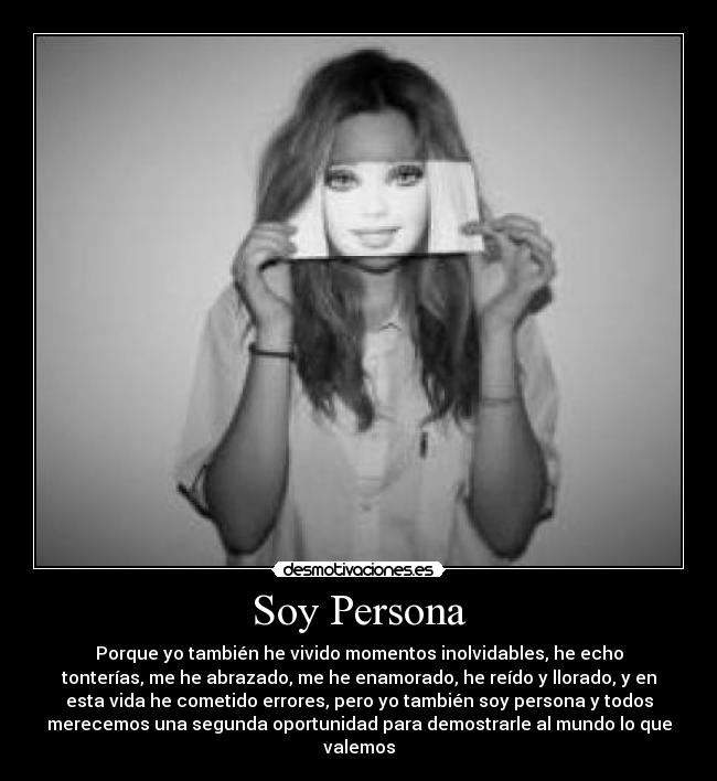 Soy Persona - Porque yo también he vivido momentos inolvidables, he echo
tonterías, me he abrazado, me he enamorado, he reído y llorado, y en
esta vida he cometido errores, pero yo también soy persona y todos
merecemos una segunda oportunidad para demostrarle al mundo lo que
valemos