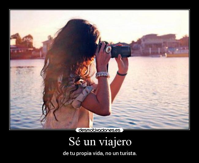 Sé un viajero - de tu propia vida, no un turista.