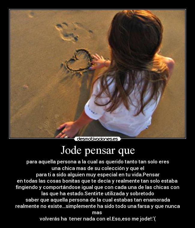 Jode pensar que - para aquella persona a la cual as querido tanto tan solo eres
una chica mas de su colección y que el
para ti a sido alguien muy especial en tu vida.Pensar
en todas las cosas bonitas que te decía y realmente tan solo estaba
fingiendo y comportándose igual que con cada una de las chicas con
las que ha estado.Sentirte utilizada y sobretodo
saber que aquella persona de la cual estabas tan enamorada
realmente no existe...simplemente ha sido todo una farsa y que nunca mas
volverás ha tener nada con el.Eso,eso me jode!:(