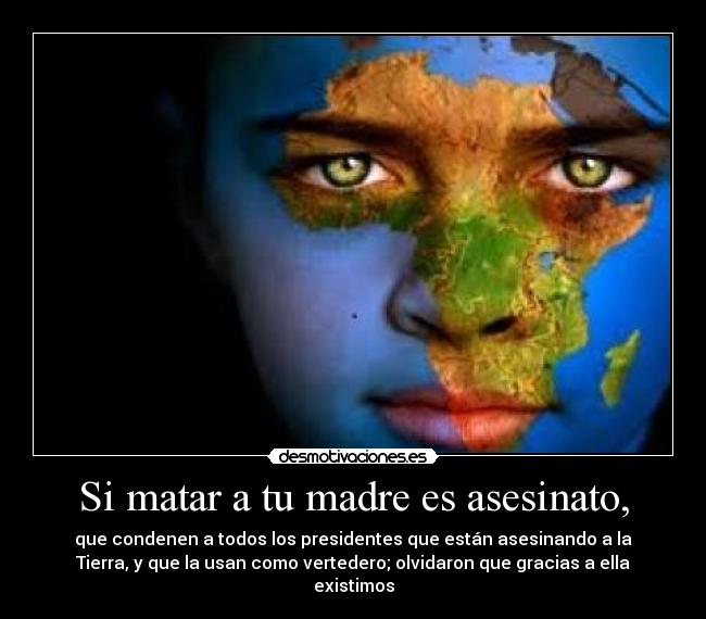 Si matar a tu madre es asesinato, - que condenen a todos los presidentes que están asesinando a la
Tierra, y que la usan como vertedero; olvidaron que gracias a ella
existimos