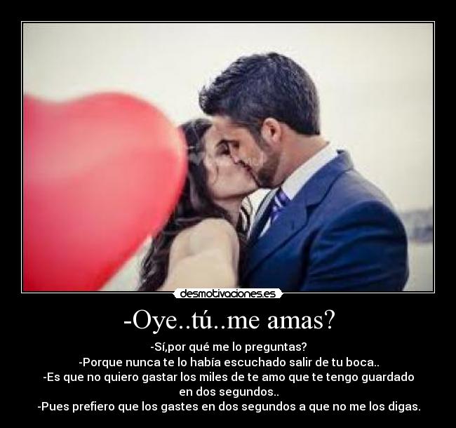 -Oye..tú..me amas? - -Sí,por qué me lo preguntas?
-Porque nunca te lo había escuchado salir de tu boca..
-Es que no quiero gastar los miles de te amo que te tengo guardado
en dos segundos..
-Pues prefiero que los gastes en dos segundos a que no me los digas.