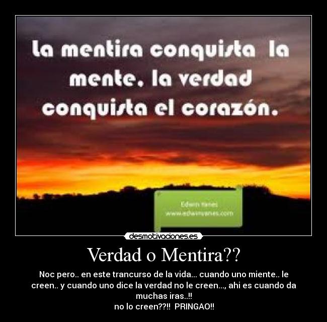 Verdad o Mentira?? - Noc pero.. en este trancurso de la vida... cuando uno miente.. le
creen.. y cuando uno dice la verdad no le creen..., ahi es cuando da
muchas iras..!!
no lo creen??!! PRINGAO!!