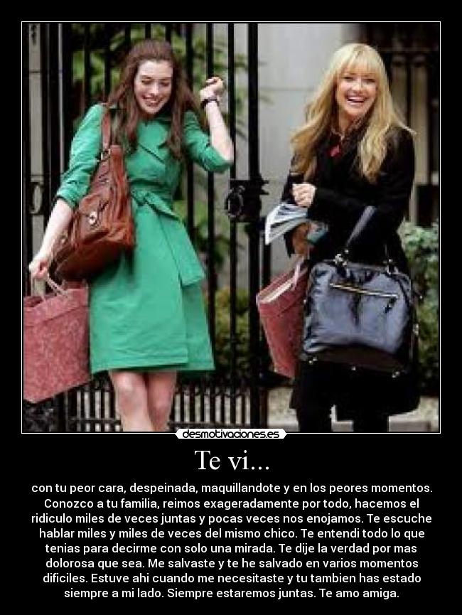 Te vi... - con tu peor cara, despeinada, maquillandote y en los peores momentos.
Conozco a tu familia, reimos exageradamente por todo, hacemos el
ridiculo miles de veces juntas y pocas veces nos enojamos. Te escuche
hablar miles y miles de veces del mismo chico. Te entendi todo lo que
tenias para decirme con solo una mirada. Te dije la verdad por mas
dolorosa que sea. Me salvaste y te he salvado en varios momentos
dificiles. Estuve ahi cuando me necesitaste y tu tambien has estado
siempre a mi lado. Siempre estaremos juntas. Te amo amiga.