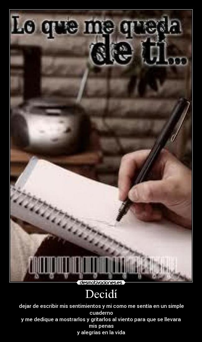 Decidí - dejar de escribir mis sentimientos y mi como me sentía en un simple cuaderno
y me dedique a mostrarlos y gritarlos al viento para que se llevara mis penas
y alegrías en la vida