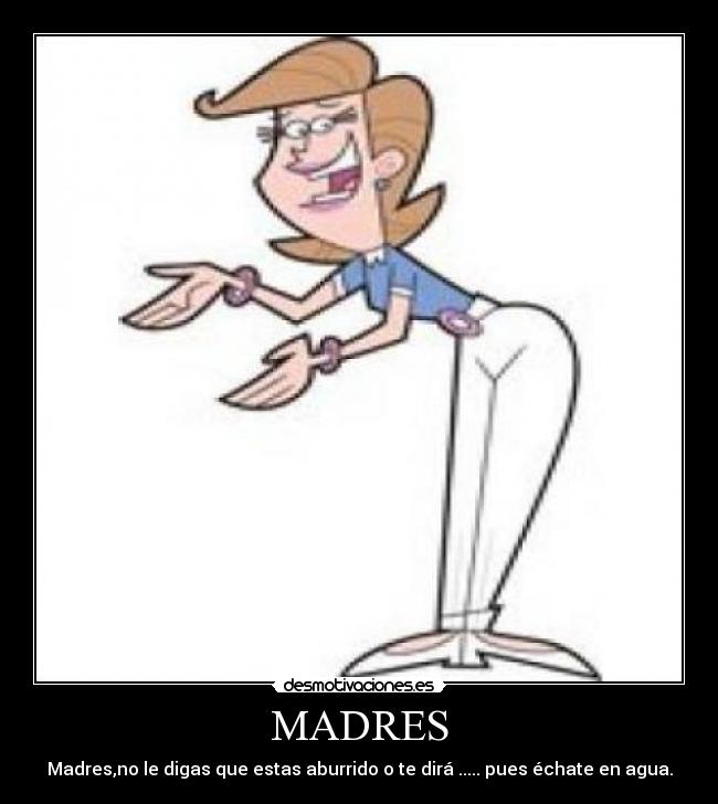 MADRES - Madres,no le digas que estas aburrido o te dirá ..... pues échate en agua.