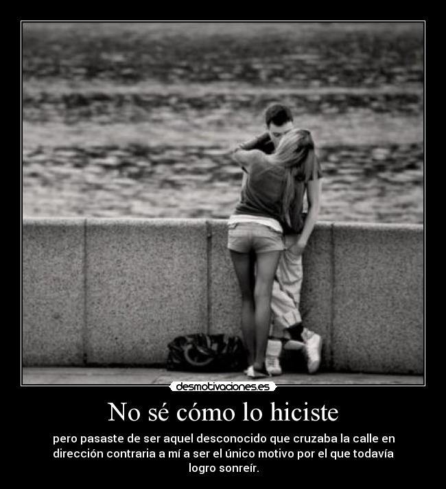No sé cómo lo hiciste - pero pasaste de ser aquel desconocido que cruzaba la calle en
dirección contraria a mí a ser el único motivo por el que todavía
logro sonreír.