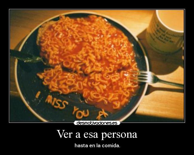 Ver a esa persona - hasta en la comida.