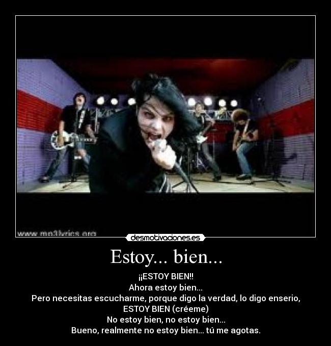 Estoy... bien... - ¡¡ESTOY BIEN!!
Ahora estoy bien...
Pero necesitas escucharme, porque digo la verdad, lo digo enserio,
ESTOY BIEN (créeme)
No estoy bien, no estoy bien...
Bueno, realmente no estoy bien... tú me agotas.